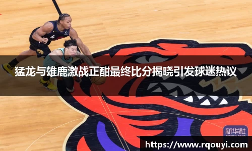 猛龙与雄鹿激战正酣最终比分揭晓引发球迷热议